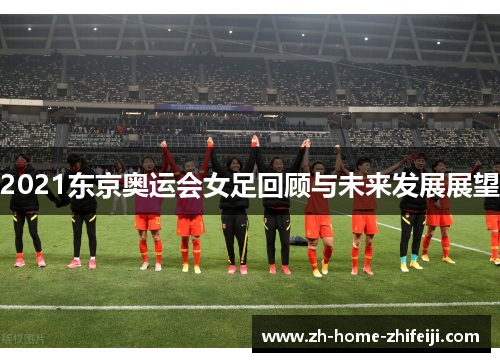 2021东京奥运会女足回顾与未来发展展望 2021东京奥运会女足回顾与未来发展展望